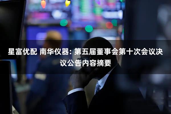 星富优配 南华仪器: 第五届董事会第十次会议决议公告内容摘要
