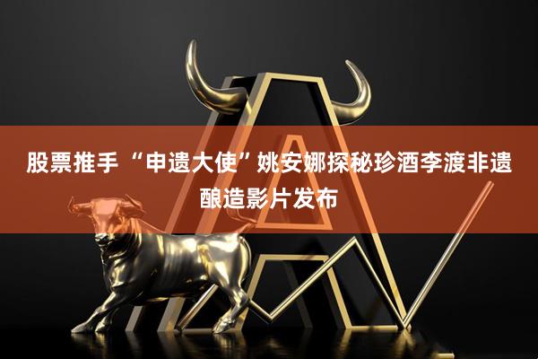 股票推手 “申遗大使”姚安娜探秘珍酒李渡非遗酿造影片发布