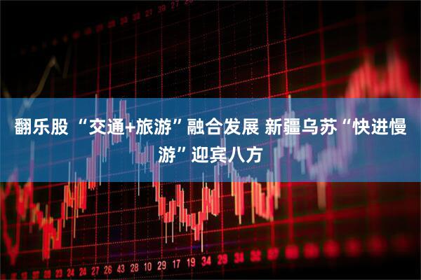 翻乐股 “交通+旅游”融合发展 新疆乌苏“快进慢游”迎宾八方