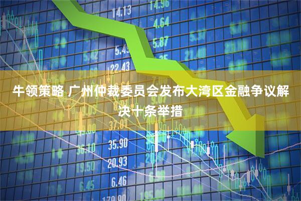 牛领策略 广州仲裁委员会发布大湾区金融争议解决十条举措