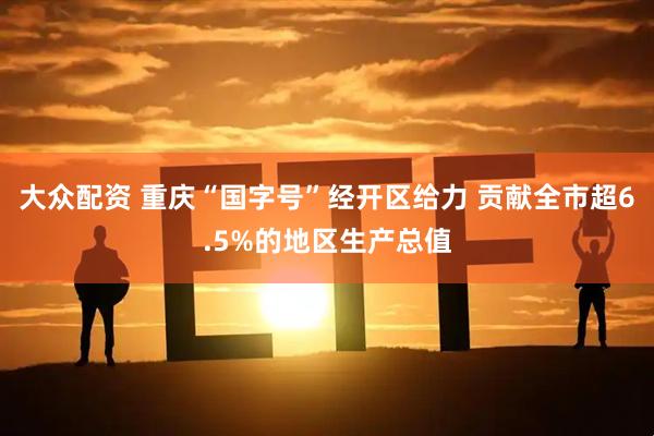 大众配资 重庆“国字号”经开区给力 贡献全市超6.5%的地区生产总值