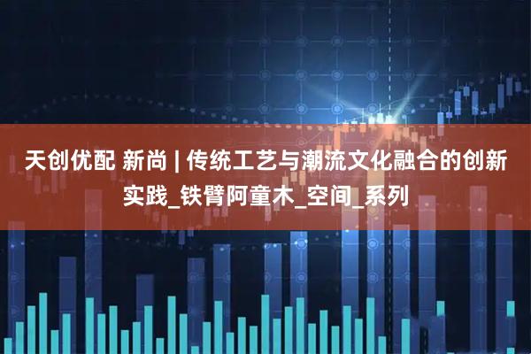 天创优配 新尚 | 传统工艺与潮流文化融合的创新实践_铁臂阿童木_空间_系列