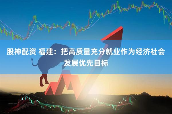 股神配资 福建：把高质量充分就业作为经济社会发展优先目标