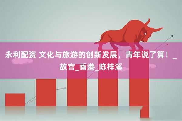 永利配资 文化与旅游的创新发展，青年说了算！_故宫_香港_陈梓溪