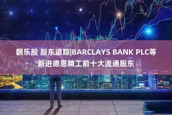 翻乐股 股东追踪|BARCLAYS BANK PLC等新进德恩精工前十大流通股东