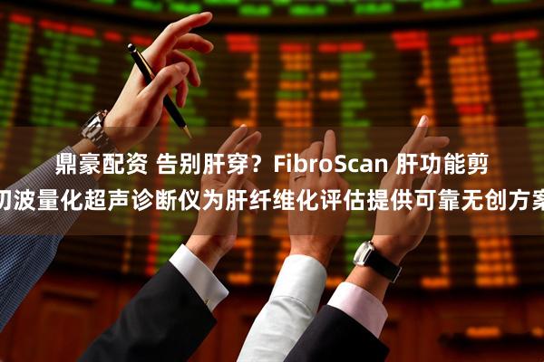 鼎豪配资 告别肝穿？FibroScan 肝功能剪切波量化超声诊断仪为肝纤维化评估提供可靠无创方案