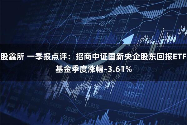 股鑫所 一季报点评：招商中证国新央企股东回报ETF基金季度涨幅-3.61%