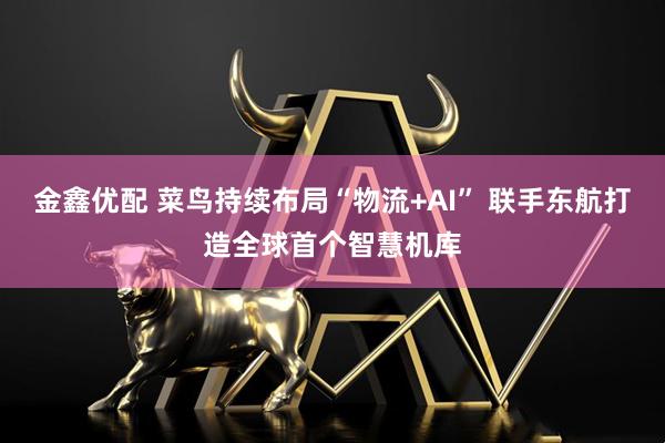 金鑫优配 菜鸟持续布局“物流+AI” 联手东航打造全球首个智慧机库