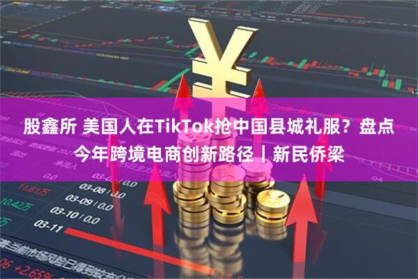 股鑫所 美国人在TikTok抢中国县城礼服？盘点今年跨境电商创新路径｜新民侨梁