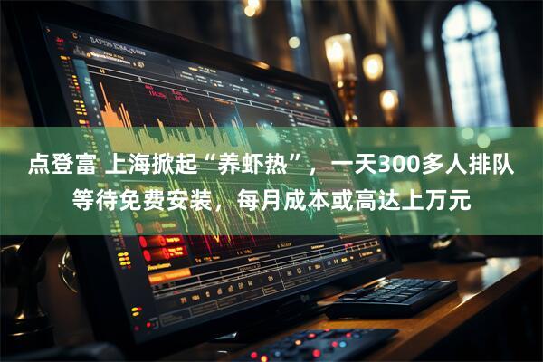 点登富 上海掀起“养虾热”，一天300多人排队等待免费安装，每月成本或高达上万元