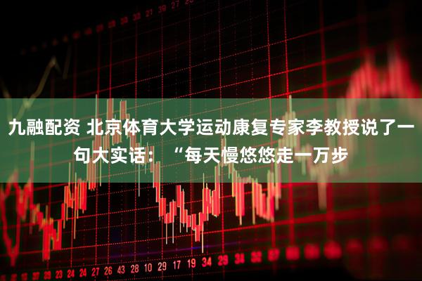 九融配资 北京体育大学运动康复专家李教授说了一句大实话： “每天慢悠悠走一万步