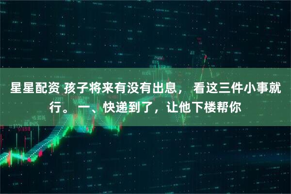 星星配资 孩子将来有没有出息， 看这三件小事就行。 一、快递到了，让他下楼帮你