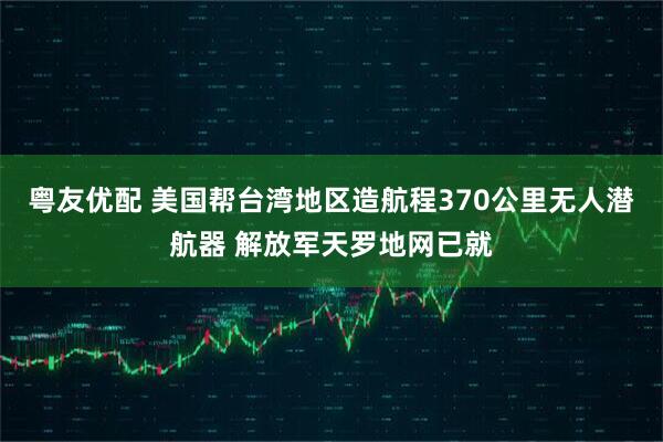 粤友优配 美国帮台湾地区造航程370公里无人潜航器 解放军天罗地网已就
